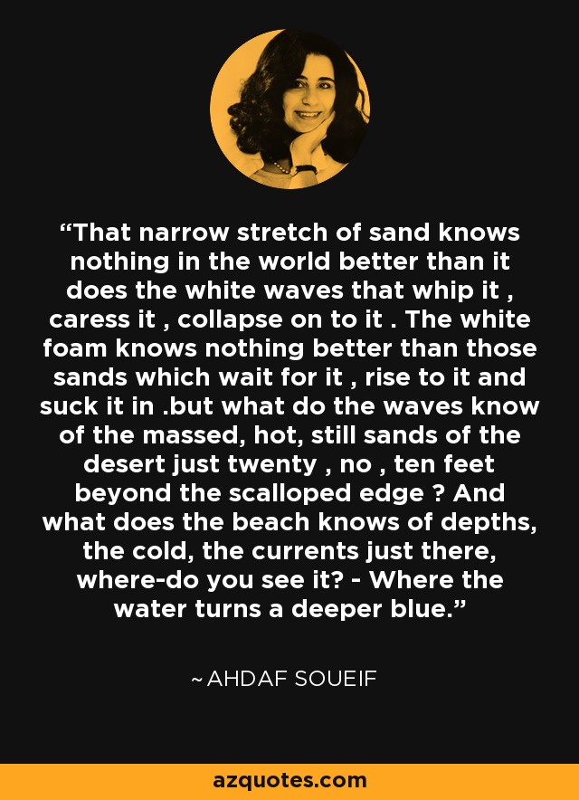 That narrow stretch of sand knows nothing in the world better than it does the white waves that whip it , caress it , collapse on to it . The white foam knows nothing better than those sands which wait for it , rise to it and suck it in .but what do the waves know of the massed, hot, still sands of the desert just twenty , no , ten feet beyond the scalloped edge ? And what does the beach knows of depths, the cold, the currents just there, where-do you see it? - Where the water turns a deeper blue. - Ahdaf Soueif