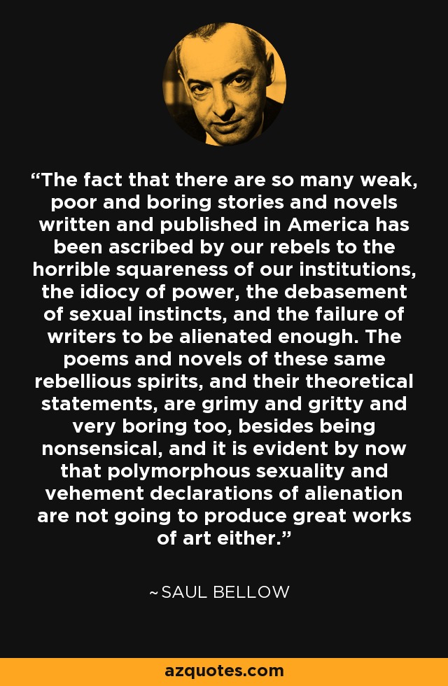 The fact that there are so many weak, poor and boring stories and novels written and published in America has been ascribed by our rebels to the horrible squareness of our institutions, the idiocy of power, the debasement of sexual instincts, and the failure of writers to be alienated enough. The poems and novels of these same rebellious spirits, and their theoretical statements, are grimy and gritty and very boring too, besides being nonsensical, and it is evident by now that polymorphous sexuality and vehement declarations of alienation are not going to produce great works of art either. - Saul Bellow