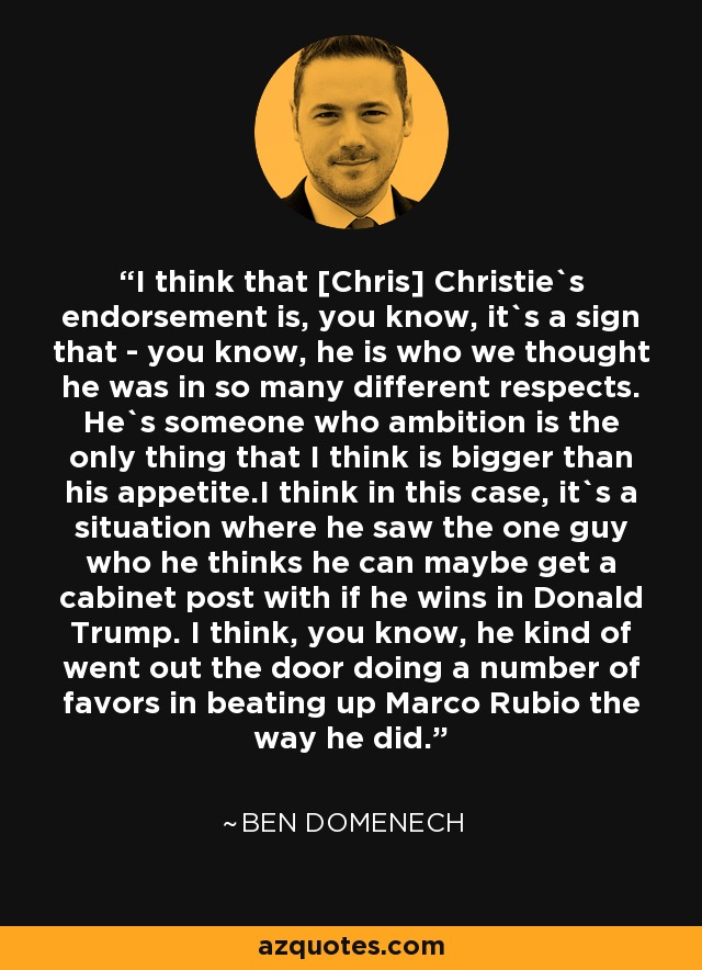 I think that [Chris] Christie`s endorsement is, you know, it`s a sign that - you know, he is who we thought he was in so many different respects. He`s someone who ambition is the only thing that I think is bigger than his appetite.I think in this case, it`s a situation where he saw the one guy who he thinks he can maybe get a cabinet post with if he wins in Donald Trump. I think, you know, he kind of went out the door doing a number of favors in beating up Marco Rubio the way he did. - Ben Domenech