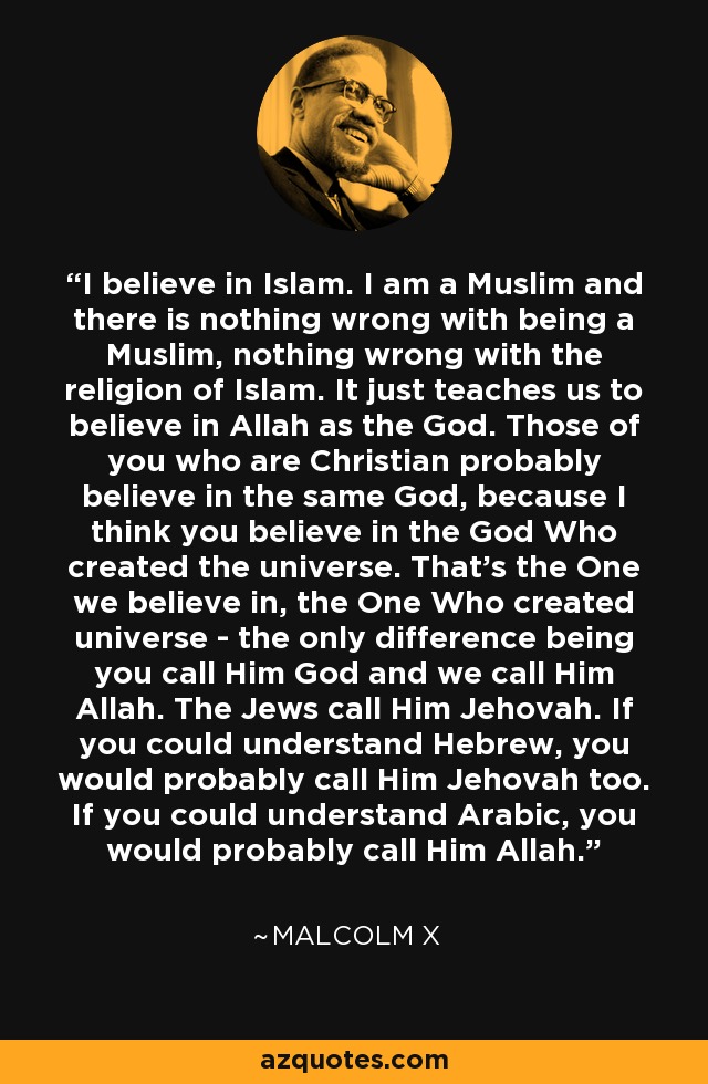 I believe in Islam. I am a Muslim and there is nothing wrong with being a Muslim, nothing wrong with the religion of Islam. It just teaches us to believe in Allah as the God. Those of you who are Christian probably believe in the same God, because I think you believe in the God Who created the universe. That's the One we believe in, the One Who created universe - the only difference being you call Him God and we call Him Allah. The Jews call Him Jehovah. If you could understand Hebrew, you would probably call Him Jehovah too. If you could understand Arabic, you would probably call Him Allah. - Malcolm X