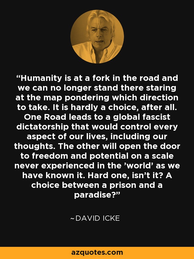 Humanity is at a fork in the road and we can no longer stand there staring at the map pondering which direction to take. It is hardly a choice, after all. One Road leads to a global fascist dictatorship that would control every aspect of our lives, including our thoughts. The other will open the door to freedom and potential on a scale never experienced in the 'world' as we have known it. Hard one, isn't it? A choice between a prison and a paradise? - David Icke