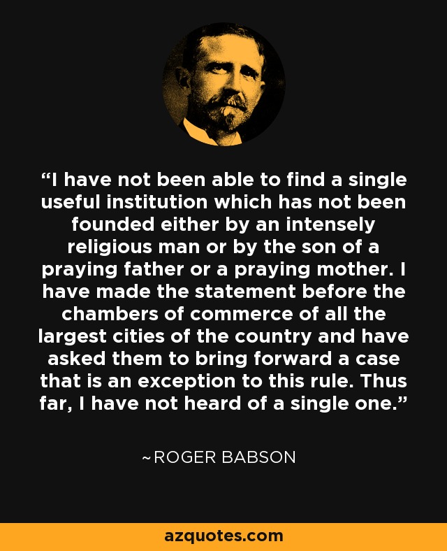 I have not been able to find a single useful institution which has not been founded either by an intensely religious man or by the son of a praying father or a praying mother. I have made the statement before the chambers of commerce of all the largest cities of the country and have asked them to bring forward a case that is an exception to this rule. Thus far, I have not heard of a single one. - Roger Babson