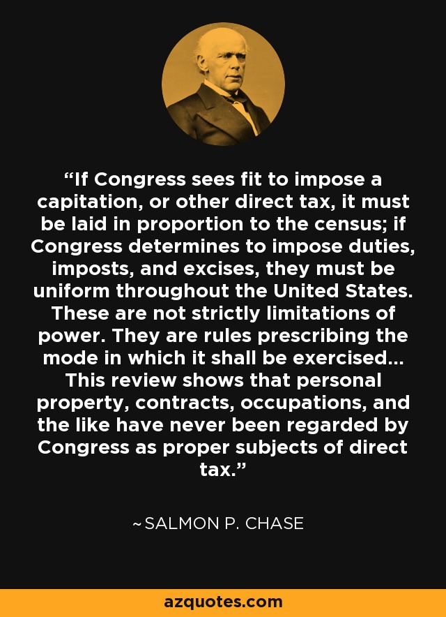 If Congress sees fit to impose a capitation, or other direct tax, it must be laid in proportion to the census; if Congress determines to impose duties, imposts, and excises, they must be uniform throughout the United States. These are not strictly limitations of power. They are rules prescribing the mode in which it shall be exercised... This review shows that personal property, contracts, occupations, and the like have never been regarded by Congress as proper subjects of direct tax. - Salmon P. Chase
