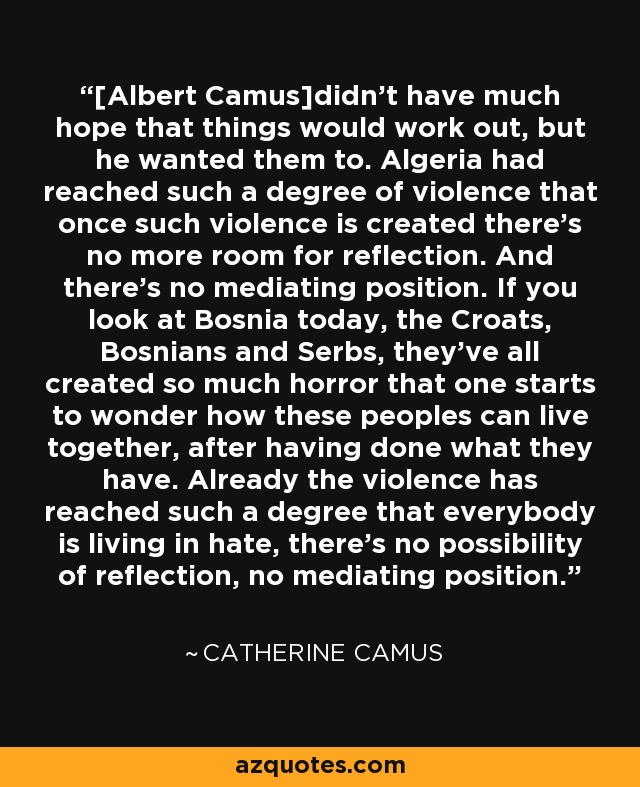 [Albert Camus]didn't have much hope that things would work out, but he wanted them to. Algeria had reached such a degree of violence that once such violence is created there's no more room for reflection. And there's no mediating position. If you look at Bosnia today, the Croats, Bosnians and Serbs, they've all created so much horror that one starts to wonder how these peoples can live together, after having done what they have. Already the violence has reached such a degree that everybody is living in hate, there's no possibility of reflection, no mediating position. - Catherine Camus