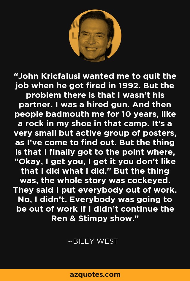 John Kricfalusi wanted me to quit the job when he got fired in 1992. But the problem there is that I wasn't his partner. I was a hired gun. And then people badmouth me for 10 years, like a rock in my shoe in that camp. It's a very small but active group of posters, as I've come to find out. But the thing is that I finally got to the point where, 