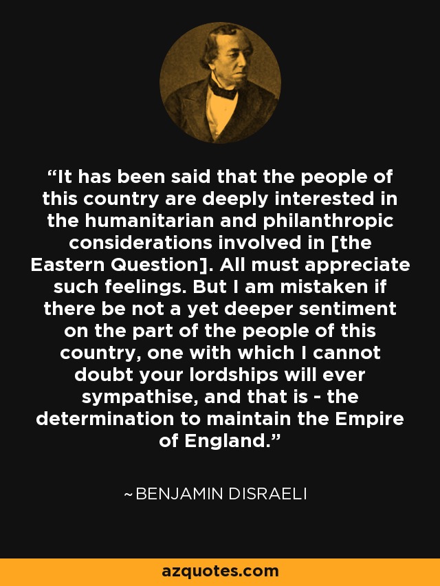 It has been said that the people of this country are deeply interested in the humanitarian and philanthropic considerations involved in [the Eastern Question]. All must appreciate such feelings. But I am mistaken if there be not a yet deeper sentiment on the part of the people of this country, one with which I cannot doubt your lordships will ever sympathise, and that is - the determination to maintain the Empire of England. - Benjamin Disraeli