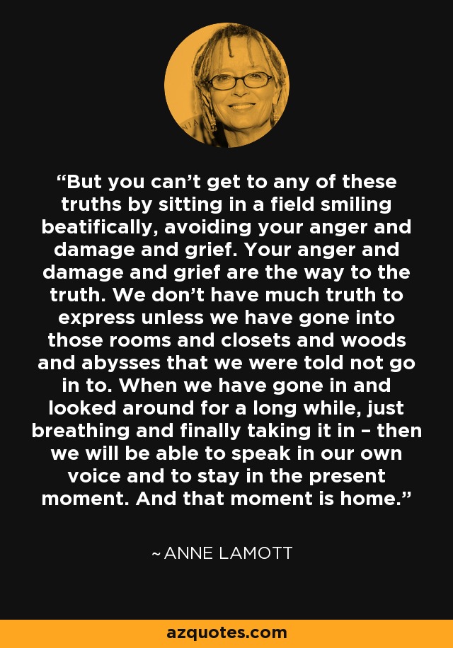 But you can’t get to any of these truths by sitting in a field smiling beatifically, avoiding your anger and damage and grief. Your anger and damage and grief are the way to the truth. We don’t have much truth to express unless we have gone into those rooms and closets and woods and abysses that we were told not go in to. When we have gone in and looked around for a long while, just breathing and finally taking it in – then we will be able to speak in our own voice and to stay in the present moment. And that moment is home. - Anne Lamott