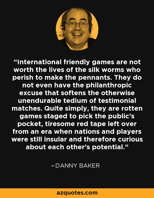 International friendly games are not worth the lives of the silk worms who perish to make the pennants. They do not even have the philanthropic excuse that softens the otherwise unendurable tedium of testimonial matches. Quite simply, they are rotten games staged to pick the public's pocket, tiresome red tape left over from an era when nations and players were still insular and therefore curious about each other's potential. - Danny Baker