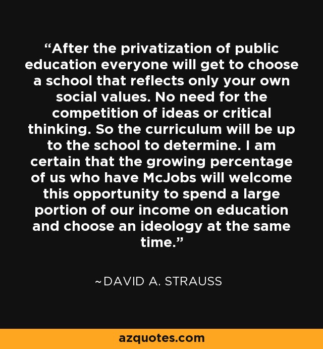 After the privatization of public education everyone will get to choose a school that reflects only your own social values. No need for the competition of ideas or critical thinking. So the curriculum will be up to the school to determine. I am certain that the growing percentage of us who have McJobs will welcome this opportunity to spend a large portion of our income on education and choose an ideology at the same time. - David A. Strauss