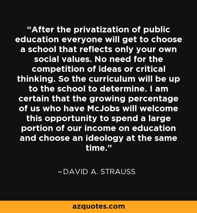 After the privatization of public education everyone will get to choose a school that reflects only your own social values. No need for the competition of ideas or critical thinking. So the curriculum will be up to the school to determine. I am certain that the growing percentage of us who have McJobs will welcome this opportunity to spend a large portion of our income on education and choose an ideology at the same time. - David A. Strauss