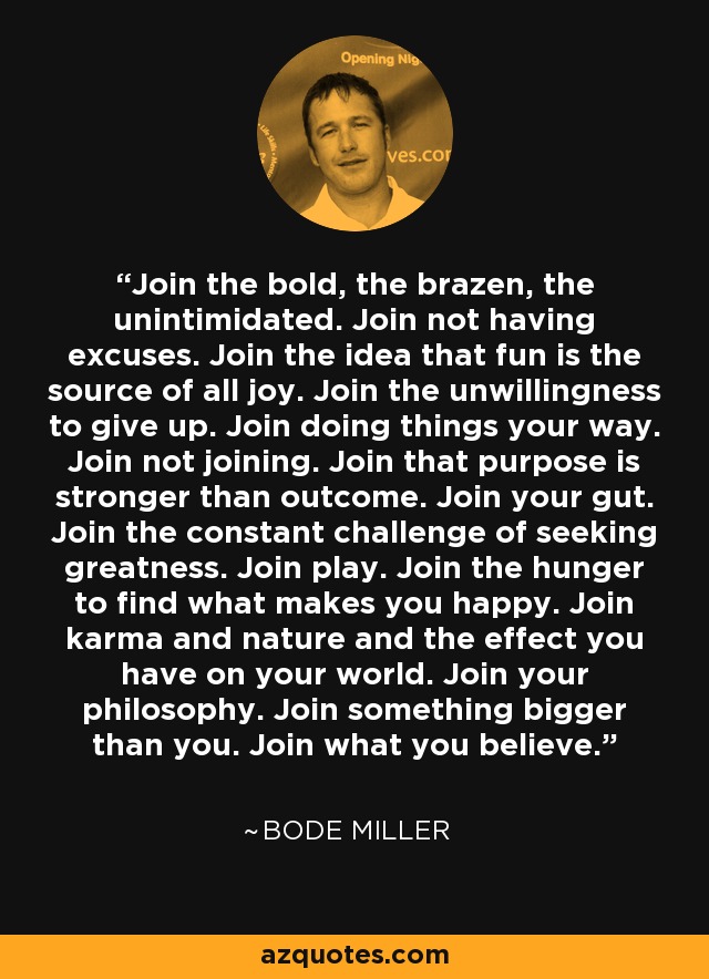 Join the bold, the brazen, the unintimidated. Join not having excuses. Join the idea that fun is the source of all joy. Join the unwillingness to give up. Join doing things your way. Join not joining. Join that purpose is stronger than outcome. Join your gut. Join the constant challenge of seeking greatness. Join play. Join the hunger to find what makes you happy. Join karma and nature and the effect you have on your world. Join your philosophy. Join something bigger than you. Join what you believe. - Bode Miller