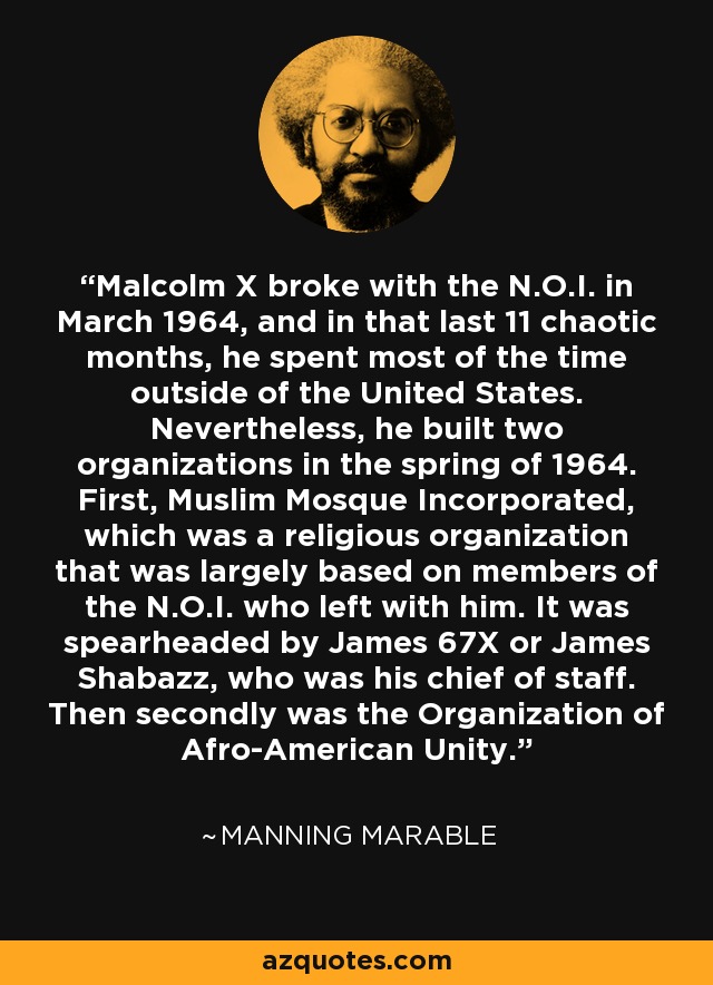 Malcolm X broke with the N.O.I. in March 1964, and in that last 11 chaotic months, he spent most of the time outside of the United States. Nevertheless, he built two organizations in the spring of 1964. First, Muslim Mosque Incorporated, which was a religious organization that was largely based on members of the N.O.I. who left with him. It was spearheaded by James 67X or James Shabazz, who was his chief of staff. Then secondly was the Organization of Afro-American Unity. - Manning Marable