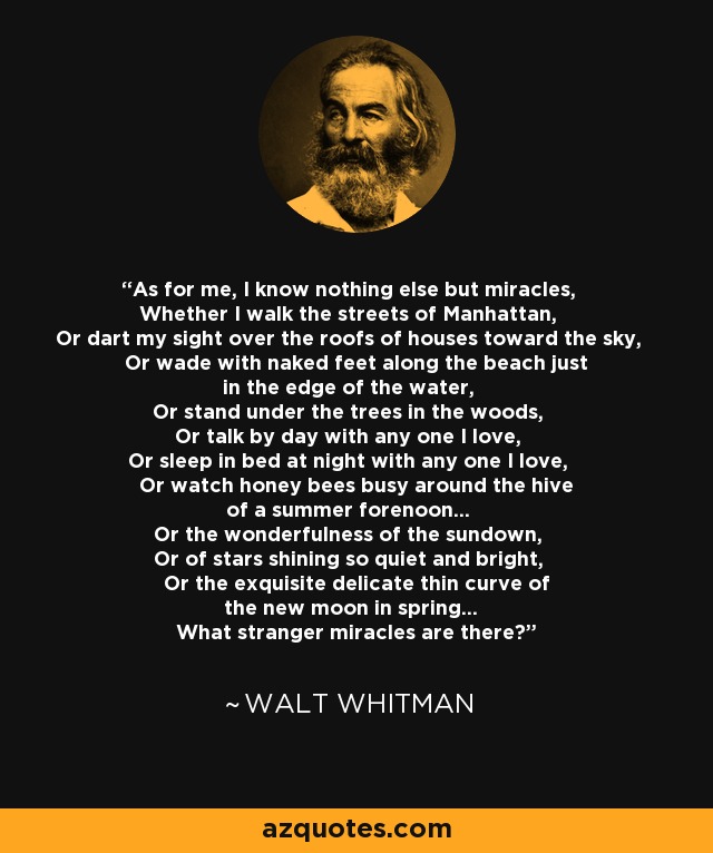 As for me, I know nothing else but miracles, Whether I walk the streets of Manhattan, Or dart my sight over the roofs of houses toward the sky, Or wade with naked feet along the beach just in the edge of the water, Or stand under the trees in the woods, Or talk by day with any one I love, Or sleep in bed at night with any one I love, Or watch honey bees busy around the hive of a summer forenoon... Or the wonderfulness of the sundown, Or of stars shining so quiet and bright, Or the exquisite delicate thin curve of the new moon in spring... What stranger miracles are there? - Walt Whitman