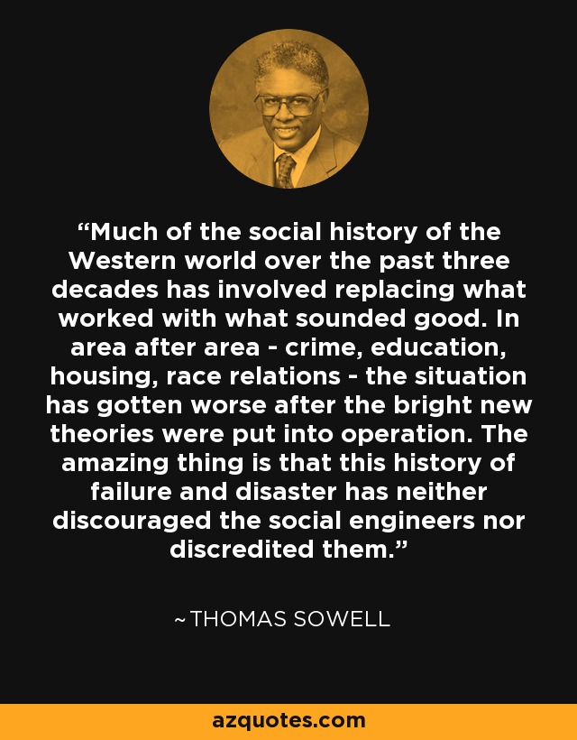 Much of the social history of the Western world over the past three decades has involved replacing what worked with what sounded good. In area after area - crime, education, housing, race relations - the situation has gotten worse after the bright new theories were put into operation. The amazing thing is that this history of failure and disaster has neither discouraged the social engineers nor discredited them. - Thomas Sowell