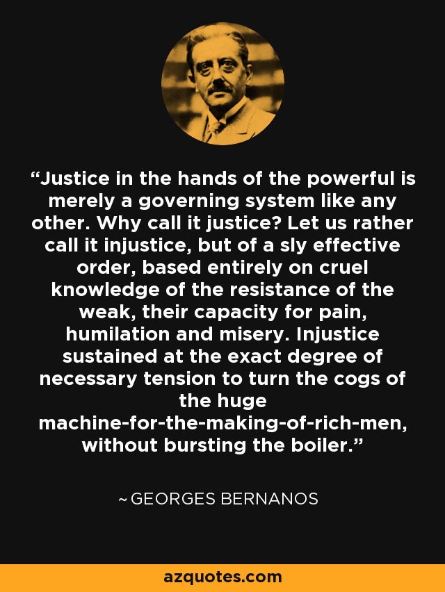 Justice in the hands of the powerful is merely a governing system like any other. Why call it justice? Let us rather call it injustice, but of a sly effective order, based entirely on cruel knowledge of the resistance of the weak, their capacity for pain, humilation and misery. Injustice sustained at the exact degree of necessary tension to turn the cogs of the huge machine-for-the-making-of-rich-men, without bursting the boiler. - Georges Bernanos