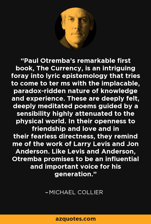 Paul Otremba’s remarkable first book, The Currency, is an intriguing foray into lyric epistemology that tries to come to ter ms with the implacable, paradox-ridden nature of knowledge and experience. These are deeply felt, deeply meditated poems guided by a sensibility highly attenuated to the physical world. In their openness to friendship and love and in their fearless directness, they remind me of the work of Larry Levis and Jon Anderson. Like Levis and Anderson, Otremba promises to be an influential and important voice for his generation. - Michael Collier