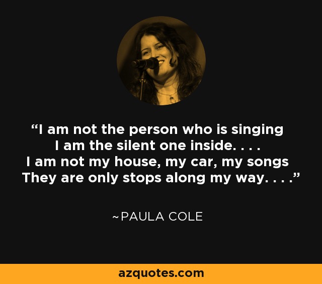 I am not the person who is singing I am the silent one inside. . . . I am not my house, my car, my songs They are only stops along my way. . . . - Paula Cole