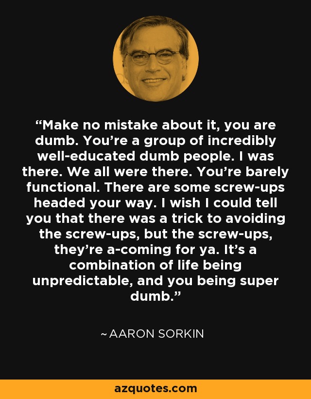 Make no mistake about it, you are dumb. You’re a group of incredibly well-educated dumb people. I was there. We all were there. You’re barely functional. There are some screw-ups headed your way. I wish I could tell you that there was a trick to avoiding the screw-ups, but the screw-ups, they’re a-coming for ya. It’s a combination of life being unpredictable, and you being super dumb. - Aaron Sorkin