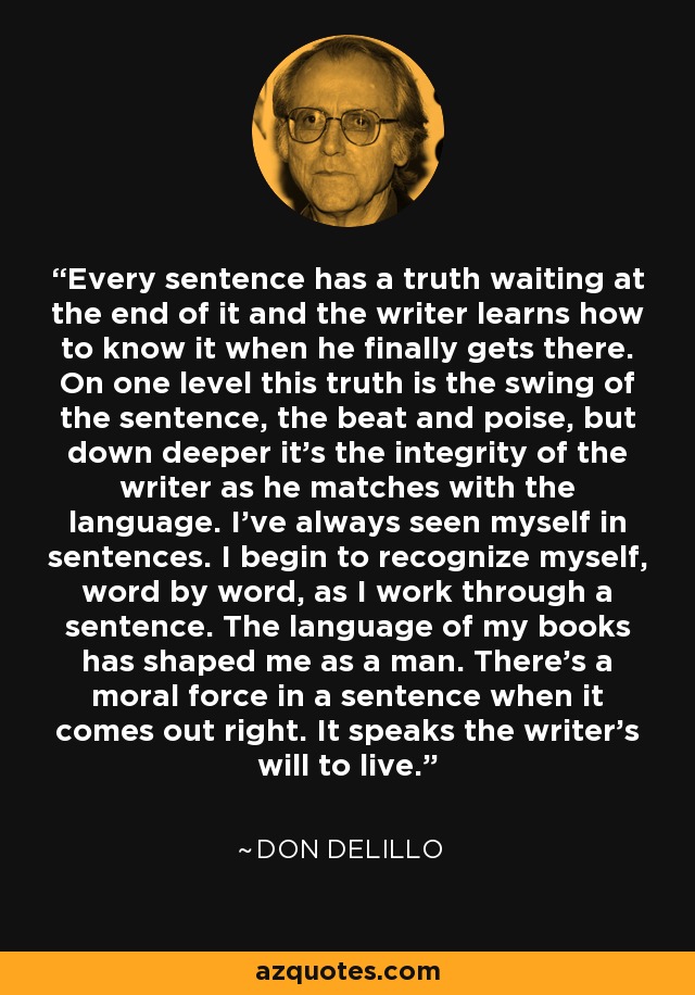 Every sentence has a truth waiting at the end of it and the writer learns how to know it when he finally gets there. On one level this truth is the swing of the sentence, the beat and poise, but down deeper it's the integrity of the writer as he matches with the language. I've always seen myself in sentences. I begin to recognize myself, word by word, as I work through a sentence. The language of my books has shaped me as a man. There's a moral force in a sentence when it comes out right. It speaks the writer's will to live. - Don DeLillo