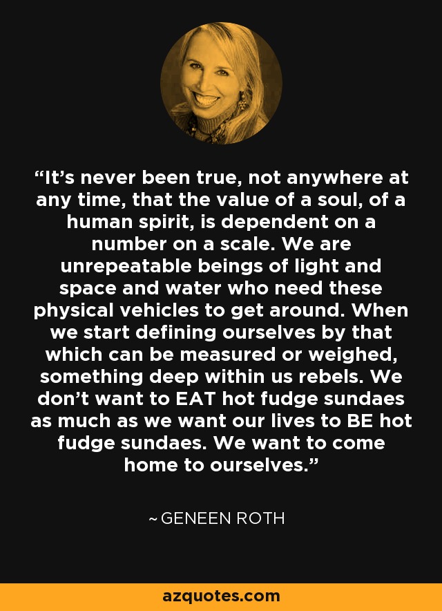 It's never been true, not anywhere at any time, that the value of a soul, of a human spirit, is dependent on a number on a scale. We are unrepeatable beings of light and space and water who need these physical vehicles to get around. When we start defining ourselves by that which can be measured or weighed, something deep within us rebels. We don't want to EAT hot fudge sundaes as much as we want our lives to BE hot fudge sundaes. We want to come home to ourselves. - Geneen Roth