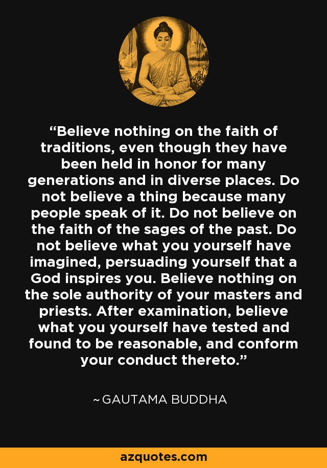 Believe nothing on the faith of traditions, even though they have been held in honor for many generations and in diverse places. Do not believe a thing because many people speak of it. Do not believe on the faith of the sages of the past. Do not believe what you yourself have imagined, persuading yourself that a God inspires you. Believe nothing on the sole authority of your masters and priests. After examination, believe what you yourself have tested and found to be reasonable, and conform your conduct thereto. - Gautama Buddha