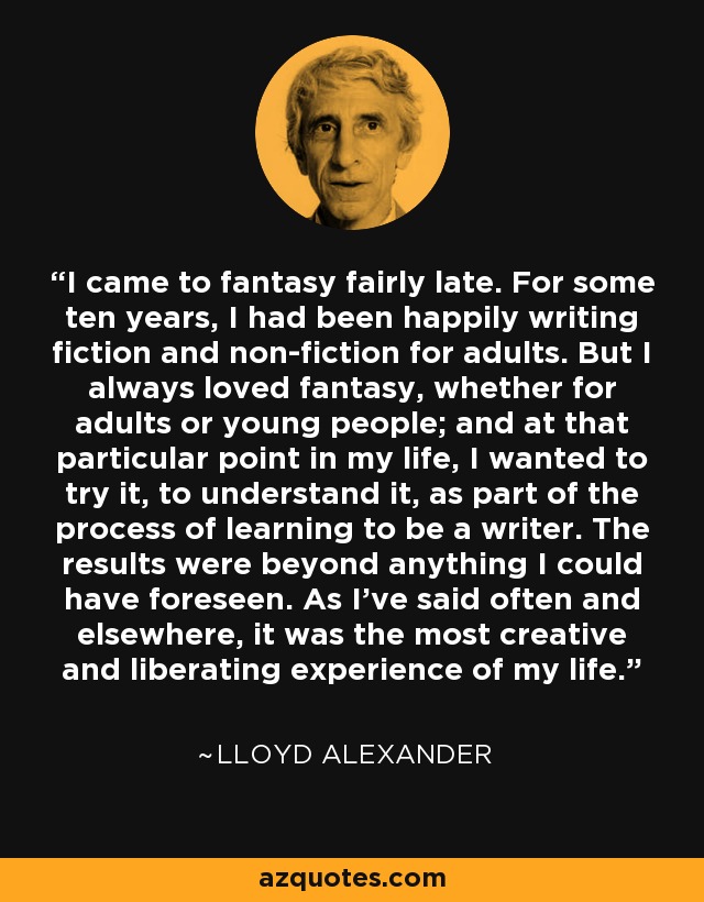 I came to fantasy fairly late. For some ten years, I had been happily writing fiction and non-fiction for adults. But I always loved fantasy, whether for adults or young people; and at that particular point in my life, I wanted to try it, to understand it, as part of the process of learning to be a writer. The results were beyond anything I could have foreseen. As I've said often and elsewhere, it was the most creative and liberating experience of my life. - Lloyd Alexander