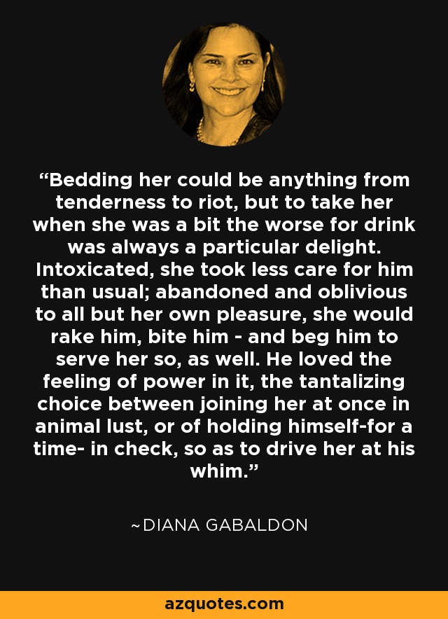 Bedding her could be anything from tenderness to riot, but to take her when she was a bit the worse for drink was always a particular delight. Intoxicated, she took less care for him than usual; abandoned and oblivious to all but her own pleasure, she would rake him, bite him - and beg him to serve her so, as well. He loved the feeling of power in it, the tantalizing choice between joining her at once in animal lust, or of holding himself-for a time- in check, so as to drive her at his whim. - Diana Gabaldon