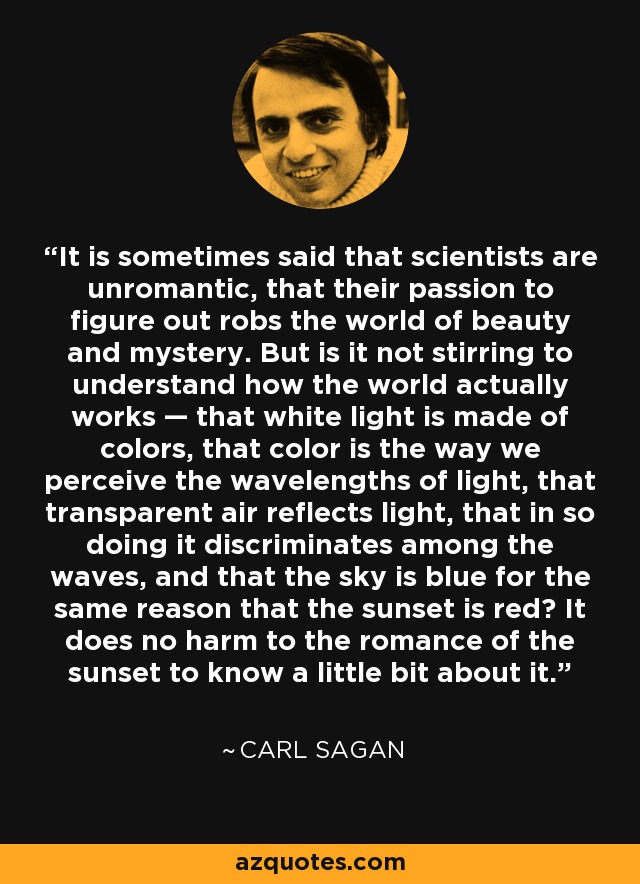It is sometimes said that scientists are unromantic, that their passion to figure out robs the world of beauty and mystery. But is it not stirring to understand how the world actually works — that white light is made of colors, that color is the way we perceive the wavelengths of light, that transparent air reflects light, that in so doing it discriminates among the waves, and that the sky is blue for the same reason that the sunset is red? It does no harm to the romance of the sunset to know a little bit about it. - Carl Sagan
