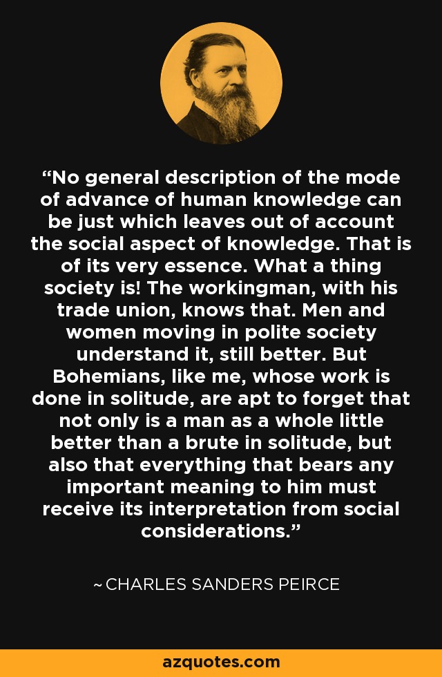 No general description of the mode of advance of human knowledge can be just which leaves out of account the social aspect of knowledge. That is of its very essence. What a thing society is! The workingman, with his trade union, knows that. Men and women moving in polite society understand it, still better. But Bohemians, like me, whose work is done in solitude, are apt to forget that not only is a man as a whole little better than a brute in solitude, but also that everything that bears any important meaning to him must receive its interpretation from social considerations. - Charles Sanders Peirce