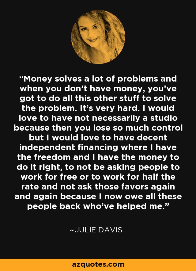 Money solves a lot of problems and when you don't have money, you've got to do all this other stuff to solve the problem. It's very hard. I would love to have not necessarily a studio because then you lose so much control but I would love to have decent independent financing where I have the freedom and I have the money to do it right, to not be asking people to work for free or to work for half the rate and not ask those favors again and again because I now owe all these people back who've helped me. - Julie Davis