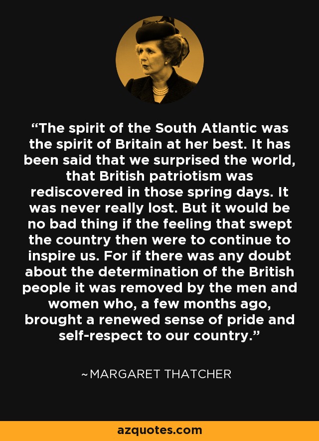 The spirit of the South Atlantic was the spirit of Britain at her best. It has been said that we surprised the world, that British patriotism was rediscovered in those spring days. It was never really lost. But it would be no bad thing if the feeling that swept the country then were to continue to inspire us. For if there was any doubt about the determination of the British people it was removed by the men and women who, a few months ago, brought a renewed sense of pride and self-respect to our country. - Margaret Thatcher