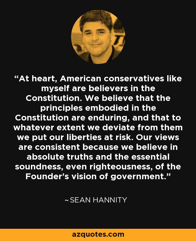 At heart, American conservatives like myself are believers in the Constitution. We believe that the principles embodied in the Constitution are enduring, and that to whatever extent we deviate from them we put our liberties at risk. Our views are consistent because we believe in absolute truths and the essential soundness, even righteousness, of the Founder's vision of government. - Sean Hannity