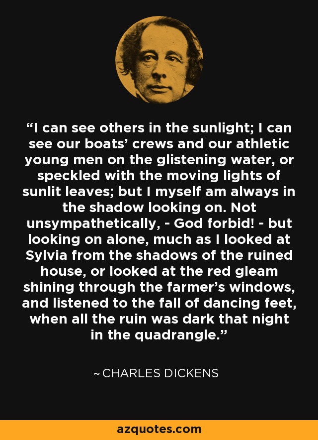 I can see others in the sunlight; I can see our boats' crews and our athletic young men on the glistening water, or speckled with the moving lights of sunlit leaves; but I myself am always in the shadow looking on. Not unsympathetically, - God forbid! - but looking on alone, much as I looked at Sylvia from the shadows of the ruined house, or looked at the red gleam shining through the farmer's windows, and listened to the fall of dancing feet, when all the ruin was dark that night in the quadrangle. - Charles Dickens