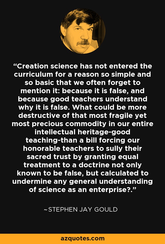 Creation science has not entered the curriculum for a reason so simple and so basic that we often forget to mention it: because it is false, and because good teachers understand why it is false. What could be more destructive of that most fragile yet most precious commodity in our entire intellectual heritage-good teaching-than a bill forcing our honorable teachers to sully their sacred trust by granting equal treatment to a doctrine not only known to be false, but calculated to undermine any general understanding of science as an enterprise?. - Stephen Jay Gould