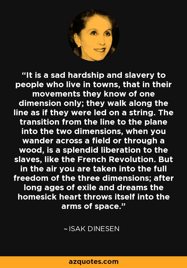 It is a sad hardship and slavery to people who live in towns, that in their movements they know of one dimension only; they walk along the line as if they were led on a string. The transition from the line to the plane into the two dimensions, when you wander across a field or through a wood, is a splendid liberation to the slaves, like the French Revolution. But in the air you are taken into the full freedom of the three dimensions; after long ages of exile and dreams the homesick heart throws itself into the arms of space. - Isak Dinesen