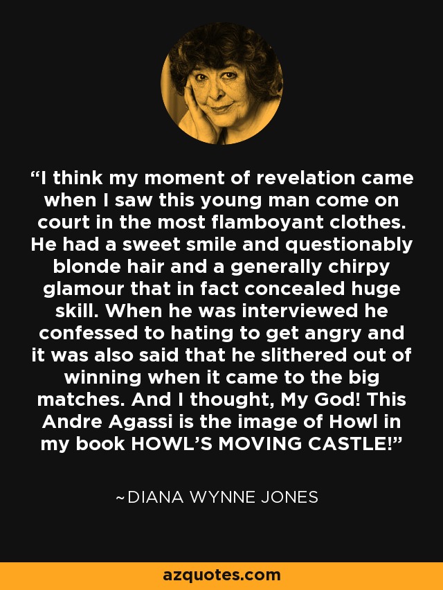 I think my moment of revelation came when I saw this young man come on court in the most flamboyant clothes. He had a sweet smile and questionably blonde hair and a generally chirpy glamour that in fact concealed huge skill. When he was interviewed he confessed to hating to get angry and it was also said that he slithered out of winning when it came to the big matches. And I thought, My God! This Andre Agassi is the image of Howl in my book HOWL'S MOVING CASTLE! - Diana Wynne Jones