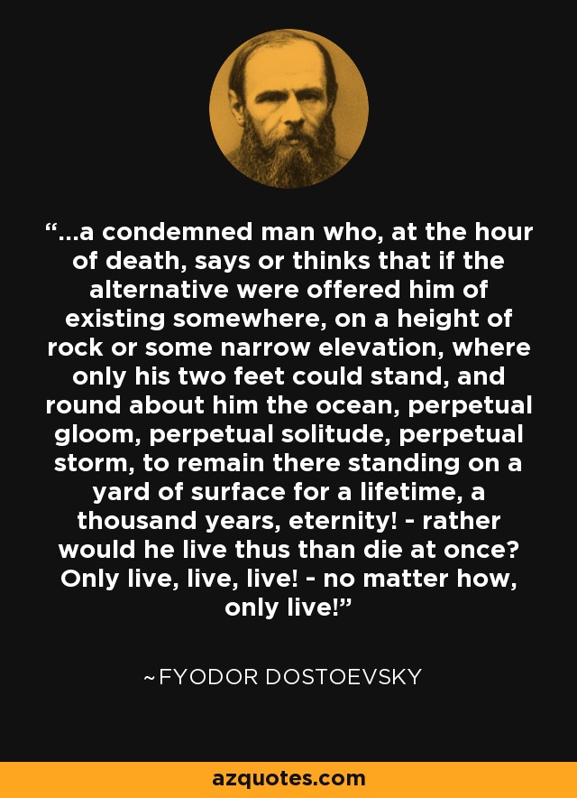 ...a condemned man who, at the hour of death, says or thinks that if the alternative were offered him of existing somewhere, on a height of rock or some narrow elevation, where only his two feet could stand, and round about him the ocean, perpetual gloom, perpetual solitude, perpetual storm, to remain there standing on a yard of surface for a lifetime, a thousand years, eternity! - rather would he live thus than die at once? Only live, live, live! - no matter how, only live! - Fyodor Dostoevsky