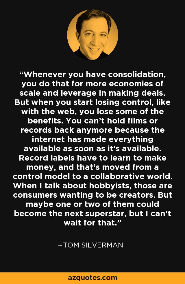 Whenever you have consolidation, you do that for more economies of scale and leverage in making deals. But when you start losing control, like with the web, you lose some of the benefits. You can't hold films or records back anymore because the internet has made everything available as soon as it's available. Record labels have to learn to make money, and that's moved from a control model to a collaborative world. When I talk about hobbyists, those are consumers wanting to be creators. But maybe one or two of them could become the next superstar, but I can't wait for that. - Tom Silverman