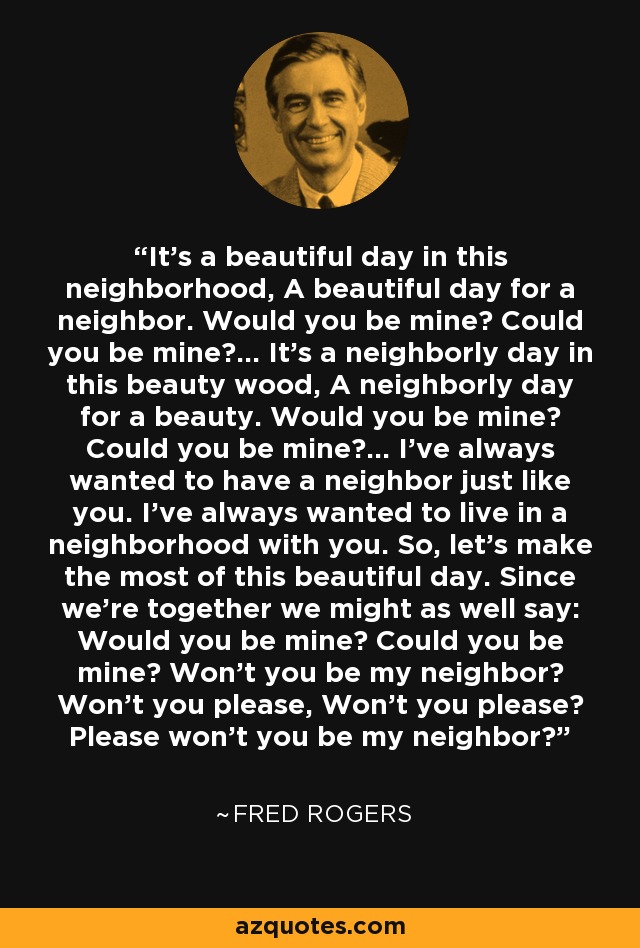 It's a beautiful day in this neighborhood, A beautiful day for a neighbor. Would you be mine? Could you be mine?... It's a neighborly day in this beauty wood, A neighborly day for a beauty. Would you be mine? Could you be mine?... I've always wanted to have a neighbor just like you. I've always wanted to live in a neighborhood with you. So, let's make the most of this beautiful day. Since we're together we might as well say: Would you be mine? Could you be mine? Won't you be my neighbor? Won't you please, Won't you please? Please won't you be my neighbor? - Fred Rogers