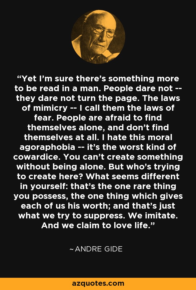 Yet I'm sure there's something more to be read in a man. People dare not -- they dare not turn the page. The laws of mimicry -- I call them the laws of fear. People are afraid to find themselves alone, and don't find themselves at all. I hate this moral agoraphobia -- it's the worst kind of cowardice. You can't create something without being alone. But who's trying to create here? What seems different in yourself: that's the one rare thing you possess, the one thing which gives each of us his worth; and that's just what we try to suppress. We imitate. And we claim to love life. - Andre Gide