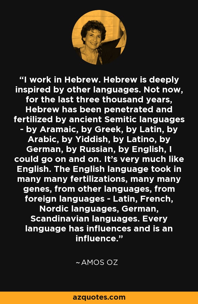 I work in Hebrew. Hebrew is deeply inspired by other languages. Not now, for the last three thousand years, Hebrew has been penetrated and fertilized by ancient Semitic languages - by Aramaic, by Greek, by Latin, by Arabic, by Yiddish, by Latino, by German, by Russian, by English, I could go on and on. It's very much like English. The English language took in many many fertilizations, many many genes, from other languages, from foreign languages - Latin, French, Nordic languages, German, Scandinavian languages. Every language has influences and is an influence. - Amos Oz