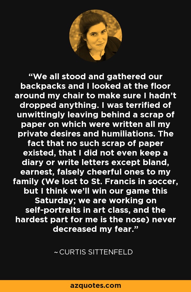We all stood and gathered our backpacks and I looked at the floor around my chair to make sure I hadn’t dropped anything. I was terrified of unwittingly leaving behind a scrap of paper on which were written all my private desires and humiliations. The fact that no such scrap of paper existed, that I did not even keep a diary or write letters except bland, earnest, falsely cheerful ones to my family (We lost to St. Francis in soccer, but I think we’ll win our game this Saturday; we are working on self-portraits in art class, and the hardest part for me is the nose) never decreased my fear. - Curtis Sittenfeld