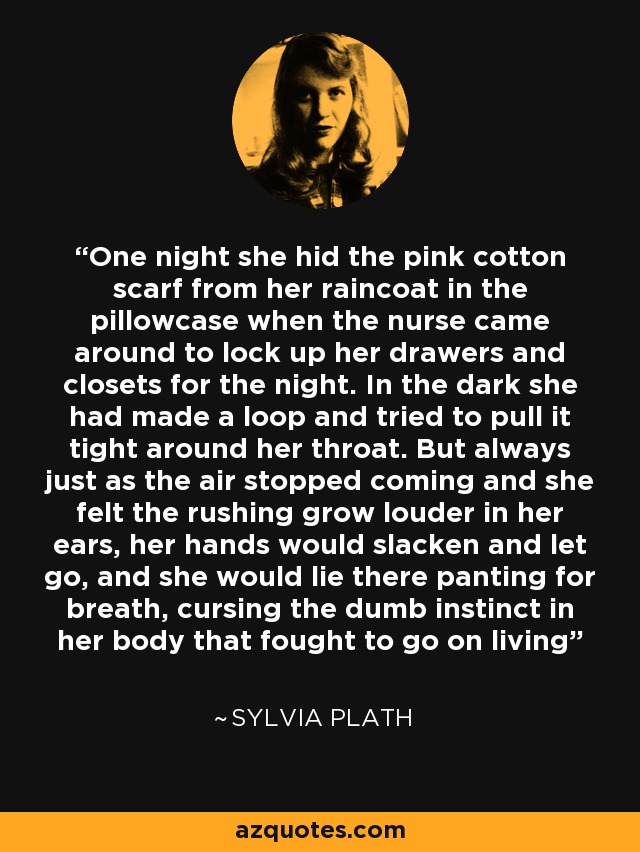 One night she hid the pink cotton scarf from her raincoat in the pillowcase when the nurse came around to lock up her drawers and closets for the night. In the dark she had made a loop and tried to pull it tight around her throat. But always just as the air stopped coming and she felt the rushing grow louder in her ears, her hands would slacken and let go, and she would lie there panting for breath, cursing the dumb instinct in her body that fought to go on living - Sylvia Plath