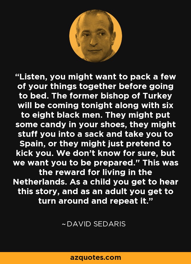 Listen, you might want to pack a few of your things together before going to bed. The former bishop of Turkey will be coming tonight along with six to eight black men. They might put some candy in your shoes, they might stuff you into a sack and take you to Spain, or they might just pretend to kick you. We don't know for sure, but we want you to be prepared.