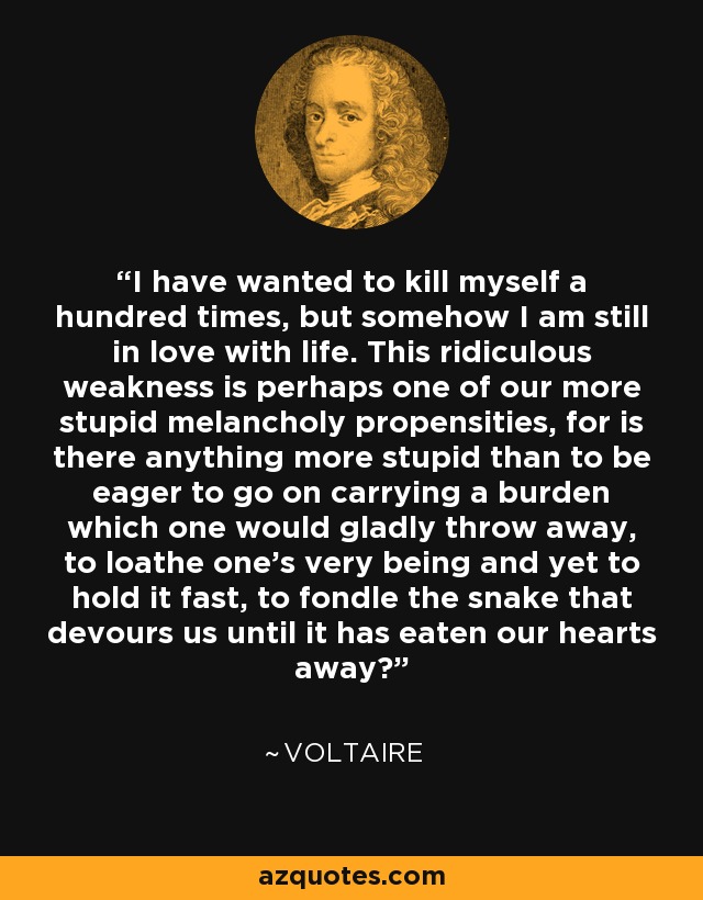 I have wanted to kill myself a hundred times, but somehow I am still in love with life. This ridiculous weakness is perhaps one of our more stupid melancholy propensities, for is there anything more stupid than to be eager to go on carrying a burden which one would gladly throw away, to loathe one’s very being and yet to hold it fast, to fondle the snake that devours us until it has eaten our hearts away? - Voltaire