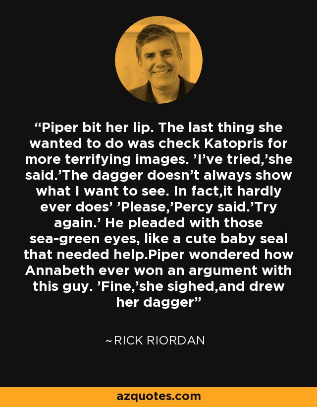 Piper bit her lip. The last thing she wanted to do was check Katopris for more terrifying images. 'I've tried,'she said.'The dagger doesn't always show what I want to see. In fact,it hardly ever does' 'Please,'Percy said.'Try again.' He pleaded with those sea-green eyes, like a cute baby seal that needed help.Piper wondered how Annabeth ever won an argument with this guy. 'Fine,'she sighed,and drew her dagger - Rick Riordan