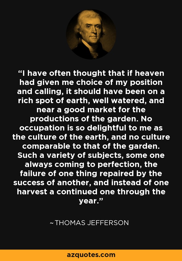 I have often thought that if heaven had given me choice of my position and calling, it should have been on a rich spot of earth, well watered, and near a good market for the productions of the garden. No occupation is so delightful to me as the culture of the earth, and no culture comparable to that of the garden. Such a variety of subjects, some one always coming to perfection, the failure of one thing repaired by the success of another, and instead of one harvest a continued one through the year. - Thomas Jefferson