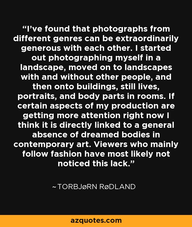 I've found that photographs from different genres can be extraordinarily generous with each other. I started out photographing myself in a landscape, moved on to landscapes with and without other people, and then onto buildings, still lives, portraits, and body parts in rooms. If certain aspects of my production are getting more attention right now I think it is directly linked to a general absence of dreamed bodies in contemporary art. Viewers who mainly follow fashion have most likely not noticed this lack. - Torbjørn Rødland