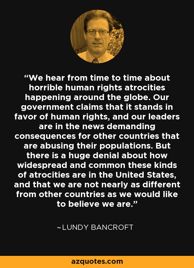 We hear from time to time about horrible human rights atrocities happening around the globe. Our government claims that it stands in favor of human rights, and our leaders are in the news demanding consequences for other countries that are abusing their populations. But there is a huge denial about how widespread and common these kinds of atrocities are in the United States, and that we are not nearly as different from other countries as we would like to believe we are. - Lundy Bancroft