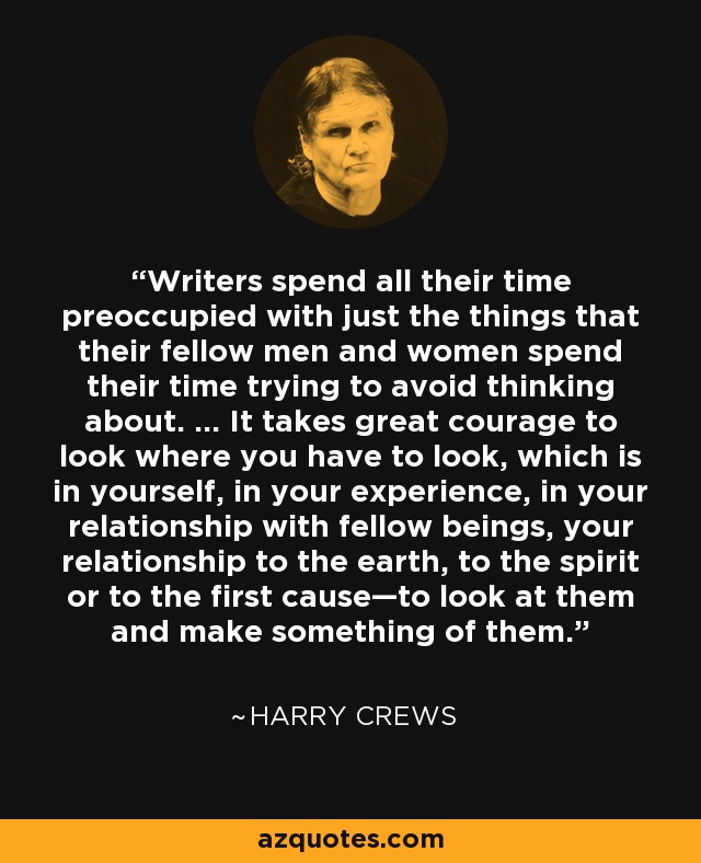 Writers spend all their time preoccupied with just the things that their fellow men and women spend their time trying to avoid thinking about. ... It takes great courage to look where you have to look, which is in yourself, in your experience, in your relationship with fellow beings, your relationship to the earth, to the spirit or to the first cause—to look at them and make something of them. - Harry Crews